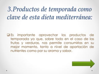 3.Productos de temporada como
clave de esta dieta mediterránea:
 Es importante aprovechar los productos de
temporada ya que, sobre todo en el caso de las
frutas y verduras, nos permite consumirlas en su
mejor momento, tanto a nivel de aportación de
nutrientes como por su aroma y sabor.
 