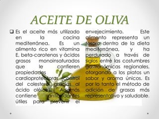 ACEITE DE OLIVA
 Es el aceite más utilizado
en la cocina
mediterránea. Es un
alimento rico en vitamina
E, beta-carotenos y ácidos
grasos monoinsaturados
que le confieren
propiedades
cardioprotectoras (control
del colesterol gracias al
ácido oléico). Además
contiene antioxidantes
útiles para prevenir el
envejecimiento. Este
alimento representa un
tesoro dentro de la dieta
mediterránea, y ha
perdurado a través de
siglos entre las costumbres
gastronómicas regionales,
otorgando a los platos un
sabor y aroma únicos. Es
por lo tanto el método de
adición de grasas más
representativo y saludable.
 