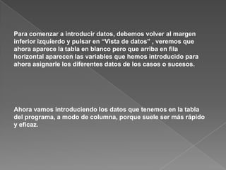 Para comenzar a introducir datos, debemos volver al margen
inferior izquierdo y pulsar en “Vista de datos” , veremos que
ahora aparece la tabla en blanco pero que arriba en fila
horizontal aparecen las variables que hemos introducido para
ahora asignarle los diferentes datos de los casos o sucesos.




Ahora vamos introduciendo los datos que tenemos en la tabla
del programa, a modo de columna, porque suele ser más rápido
y eficaz.
 