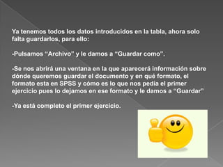Ya tenemos todos los datos introducidos en la tabla, ahora solo
falta guardarlos, para ello:

-Pulsamos “Archivo” y le damos a “Guardar como”.

-Se nos abrirá una ventana en la que aparecerá información sobre
dónde queremos guardar el documento y en qué formato, el
formato esta en SPSS y cómo es lo que nos pedía el primer
ejercicio pues lo dejamos en ese formato y le damos a “Guardar”

-Ya está completo el primer ejercicio.
 