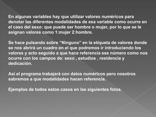 En algunas variables hay que utilizar valores numéricos para
denotar las diferentes modalidades de esa variable como ocurre en
el caso del sexo: que puede ser hombre o mujer, por lo que se le
asignan valores como 1:mujer 2:hombre.

Se hace pulsando sobre “Ninguno” en la etiqueta de valores donde
se nos abrirá un cuadro en el que podremos ir introduciendo los
valores y acto seguido a que hace referencia ese número como nos
ocurre con los campos de: sexo , estudios , residencia y
dedicación.

Así el programa trabajará con datos numéricos pero nosotros
sabremos a que modalidades hacen referencia.

Ejemplos de todos estos casos en las siguientes fotos.
 