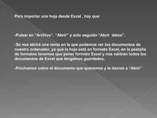 Para importar una hoja desde Excel , hay que:



-Pulsar en “Archivo”, “Abrir” y acto seguido “Abrir datos”.

-Se nos abrirá una venta en la que podemos ver los documentos de
nuestro ordenador, ya que la hoja está en formato Excel, en la pestaña
de formatos tenemos que poner formato Excel y nos saldrán todos los
documentos de Excel que tengamos guardados.

-Pinchamos sobre el documento que queremos y le damos a “Abrir”
 