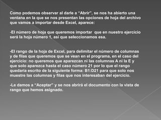 Como podemos observar al darle a “Abrir”, se nos ha abierto una
ventana en la que se nos presentan las opciones de hoja del archivo
que vamos a importar desde Excel, aparece:

-El número de hoja que queremos importar que en nuestro ejercicio
será la hoja número 1, así que seleccionamos esa.


-El rango de la hoja de Excel, para delimitar el número de columnas
y de filas que queremos que se vean en el programa, en el caso del
ejercicio: no queremos que aparezcan ni las columnas A ni la E y
que solo aparezca hasta el caso número 21 por lo que el rango
quedaría escrito de la siguiente forma: B1:D21 para que solo nos
muestre las columnas y filas que nos interesaban del ejercicio.

-Le damos a “Aceptar” y se nos abrirá el documento con la vista de
rango que hemos asignado.
 