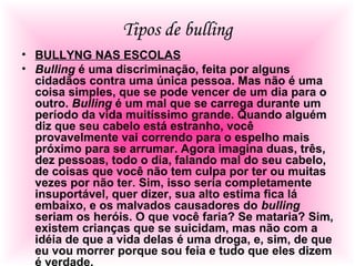 Tipos de bulling
• BULLYNG NAS ESCOLAS
• Bulling é uma discriminação, feita por alguns
cidadãos contra uma única pessoa. Mas não é uma
coisa simples, que se pode vencer de um dia para o
outro. Bulling é um mal que se carrega durante um
período da vida muitíssimo grande. Quando alguém
diz que seu cabelo está estranho, você
provavelmente vai correndo para o espelho mais
próximo para se arrumar. Agora imagina duas, três,
dez pessoas, todo o dia, falando mal do seu cabelo,
de coisas que você não tem culpa por ter ou muitas
vezes por não ter. Sim, isso seria completamente
insuportável, quer dizer, sua alto estima fica lá
embaixo, e os malvados causadores do bulling
seriam os heróis. O que você faria? Se mataria? Sim,
existem crianças que se suicidam, mas não com a
idéia de que a vida delas é uma droga, e, sim, de que
eu vou morrer porque sou feia e tudo que eles dizem
é verdade.
 