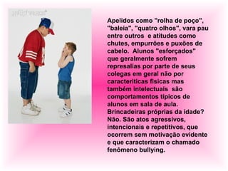 Apelidos como "rolha de poço",
"baleia", "quatro olhos", vara pau
entre outros e atitudes como
chutes, empurrões e puxões de
cabelo. Alunos "esforçados"
que geralmente sofrem
represalias por parte de seus
colegas em geral não por
caracteriticas fisicas mas
também intelectuais são
comportamentos típicos de
alunos em sala de aula.
Brincadeiras próprias da idade?
Não. São atos agressivos,
intencionais e repetitivos, que
ocorrem sem motivação evidente
e que caracterizam o chamado
fenômeno bullying.
 
