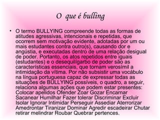 O que é bulling
• O termo BULLYING compreende todas as formas de
atitudes agressivas, intencionais e repetidas, que
ocorrem sem motivação evidente, adotadas por um ou
mais estudantes contra outro(s), causando dor e
angústia, e executadas dentro de uma relação desigual
de poder. Portanto, os atos repetidos entre iguais
(estudantes) e o desequilígarbo de poder são as
características essenciais, que tornam verosímil a
intimidação da vítima. Por não subsistir uma vocábulo
na língua portuguesa capaz de expressar todas as
situações de BULLYING possíveis, o quadro, a seguir,
relaciona algumas ações que podem estar presentes:
Colocar apelidos Ofender Zoar Gozar Encarnar
Sacanear Humilhar Fazer tolerar Discriminar Excluir
Isolar Ignorar Intimidar Perseguir Assediar Aterrorizar
Amedrontar Tiranizar Dominar Agredir escadeirar Chutar
retirar melindrar Roubar Quebrar pertences.
 