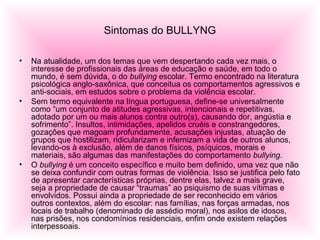Sintomas do BULLYNG
• Na atualidade, um dos temas que vem despertando cada vez mais, o
interesse de profissionais das áreas de educação e saúde, em todo o
mundo, é sem dúvida, o do bullying escolar. Termo encontrado na literatura
psicológica anglo-saxônica, que conceitua os comportamentos agressivos e
anti-sociais, em estudos sobre o problema da violência escolar.
• Sem termo equivalente na língua portuguesa, define-se universalmente
como “um conjunto de atitudes agressivas, intencionais e repetitivas,
adotado por um ou mais alunos contra outro(s), causando dor, angústia e
sofrimento”. Insultos, intimidações, apelidos cruéis e constrangedores,
gozações que magoam profundamente, acusações injustas, atuação de
grupos que hostilizam, ridicularizam e infernizam a vida de outros alunos,
levando-os à exclusão, além de danos físicos, psíquicos, morais e
materiais, são algumas das manifestações do comportamento bullying.
• O bullying é um conceito específico e muito bem definido, uma vez que não
se deixa confundir com outras formas de violência. Isso se justifica pelo fato
de apresentar características próprias, dentre elas, talvez a mais grave,
seja a propriedade de causar “traumas” ao psiquismo de suas vítimas e
envolvidos. Possui ainda a propriedade de ser reconhecido em vários
outros contextos, além do escolar: nas famílias, nas forças armadas, nos
locais de trabalho (denominado de assédio moral), nos asilos de idosos,
nas prisões, nos condomínios residenciais, enfim onde existem relações
interpessoais.
 