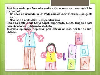 Jerónimo sabia que Sara não podia estar sempre com ele, pois tinha
a casa dela.
- Gostava de aprender a ler. Podes me ensinar? É difícil? – pergunta
ele.
- Não, não é nada difícil. – respondeu Sara
Como no castelo não havia papel, Jerónimo foi buscar lençóis e Sara
desenhou todas as letras do alfabeto.
Jerónimo aprendeu depressa, pois estava ansioso por ler as suas
histórias.
 