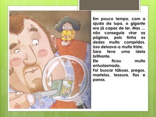 Em pouco tempo, com a
ajuda da lupa, o gigante
era já capaz de ler. Mas …
não conseguia virar as
páginas, pois tinha os
dedos muito compridos.
Isso deixava-o muito triste.
Sara teve uma ideia
brilhante.
Ele ficou muito
entusiasmado.
Foi buscar tábuas, pregos,
martelos, tesoura, fios e
panos.
 