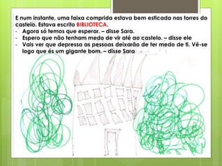E num instante, uma faixa comprida estava bem esticada nas torres do
castelo. Estava escrito BIBLIOTECA.
- Agora só temos que esperar. – disse Sara.
- Espero que não tenham medo de vir até ao castelo. – disse ele
- Vais ver que depressa as pessoas deixarão de ter medo de ti. Vê-se
logo que és um gigante bom. – disse Sara
 
