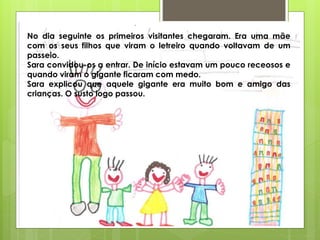 No dia seguinte os primeiros visitantes chegaram. Era uma mãe
com os seus filhos que viram o letreiro quando voltavam de um
passeio.
Sara convidou-os a entrar. De início estavam um pouco receosos e
quando viram o gigante ficaram com medo.
Sara explicou que aquele gigante era muito bom e amigo das
crianças. O susto logo passou.
 