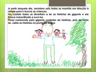 A partir daquele dia, Jerónimo saía todas as manhãs em direção à
aldeia para ir buscar as crianças.
No castelo todos se divertiam a ler as histórias do gigante e ele
ficava maravilhado a ouvi-los.
Ficou conhecido pelo gigante contador de histórias, pois de tanto
ler, sabia as histórias na ponta da língua.
 