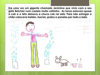 Era uma vez um gigante chamado Jerónimo que vivia com o seu
gato Belchior num castelo muito velhinho. As torres estavam quase
a cair e o teto deixava a chuva cair na sala. Para não estragar o
chão colocava baldes, bacias, pratos e panelas por todo o lado.
 