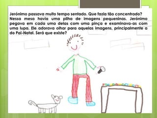 Jerónimo passava muito tempo sentado. Que fazia tão concentrado?
Nessa mesa havia uma pilha de imagens pequeninas. Jerónimo
pegava em cada uma delas com uma pinça e examinava-as com
uma lupa. Ele adorava olhar para aquelas imagens, principalmente a
do Pai-Natal. Será que existe?
 