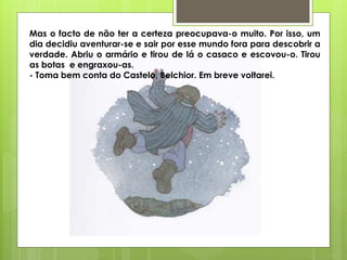 Mas o facto de não ter a certeza preocupava-o muito. Por isso, um
dia decidiu aventurar-se e sair por esse mundo fora para descobrir a
verdade. Abriu o armário e tirou de lá o casaco e escovou-o. Tirou
as botas e engraxou-as.
- Toma bem conta do Castelo, Belchior. Em breve voltarei.
 