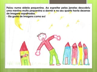 Parou numa aldeia pequenina. Ao espreitar pelas janelas descobriu
uma menina muito pequenina a dormir e no seu quarto havia dezenas
de imagens espalhadas.
- Ela gosta de imagens como eu!
 