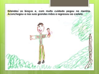 Estendeu os braços e, com muito cuidado pegou na menina.
Aconchegou-a nas suas grandes mãos e regressou ao castelo.
 