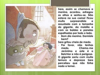 Sara, assim se chamava a
menina, acordou, esfregou
os olhos e sentou-se. Não
estava na sua cama! Ficou
muito surpreendida e
assustada com o tamanho
do gigante, da mobília e
com os baldes e panelas
espalhadas por todo o lado.
- Bom dia menina. Dormiste
bem?
Sara gritou cheia de medo.
- Por favor, não tenhas
medo. Chamo-me
Jerónimo e este é o
Belchior e não é perigoso.
O gigante sorriu com muita
ternura e depressa Sara
percebeu que não tinha
nada a temer.
 