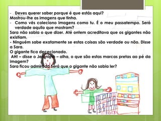 - Deves querer saber porque é que estás aqui?
Mostrou-lhe as imagens que tinha.
- Como vês coleciono imagens como tu. É o meu passatempo. Será
verdade aquilo que mostram?
Sara não sabia o que dizer. Até ontem acreditava que os gigantes não
existiam.
- Ninguém sabe exatamente se estas coisas são verdade ou não. Disse
a Sara.
O gigante fica dececionado.
AH! – disse o Jerónimo – olha, o que são estas marcas pretas ao pé da
imagem?
Sara ficou admirada Será que o gigante não sabia ler?
 