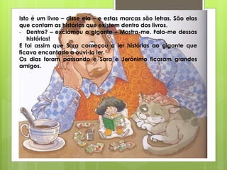 Isto é um livro – disse ela – e estas marcas são letras. São elas
que contam as histórias que existem dentro dos livros.
- Dentro? – exclamou o gigante – Mostra-me. Fala-me dessas
histórias!
E foi assim que Sara começou a ler histórias ao gigante que
ficava encantado a ouvi-la ler.
Os dias foram passando e Sara e Jerónimo ficaram grandes
amigos.
 