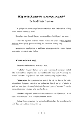 3
Why should teachers use songs to teach?
By Sara Falagán Izquierdo
I’m going to talk about song’s features and explain them. The question is ‘Why
should teachers use song to teach?’
Songs have some fantastic features to teach and learn English easily and funny.
I believe it is important to see this pyramid because in it we can see how important
practice is. In this group, ‘practice by doing’, we can include learning songs.
Also songs are a tool that can be read, heard and demonstrated in a group. For this,
songs are the best way to learn English.
We can teach with songs...
We can teach a lot of things with only a song.
Vocabulary: Songs are the best way to learn vocabulary. It isn’t a new method.
It has been used for a long time and it has been known for many years. Vocabulary like
animals, parts of the body or action verbs are the most frequently taught at school.
Pronunciation: The best thing about songs is that you can listen to the word’s
pronunciation. Sounds are recognized and pupils repeat them. It is a way of learning to
speak and understand with special attention to the sound system of language. To practice
pronunciation songs with clear lyrics must be chosen.
Grammar: Songs have grammatical structures that we can use to teach. You can
extract them and create a lot of examples to explain in class.
Culture: Songs are culture; you can teach and learn where they come from, who
wrote them and what kind of songs they are.
 