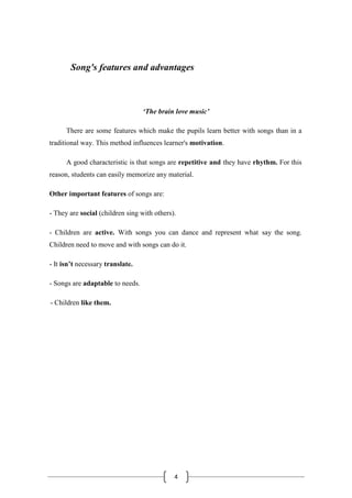 4
Song's features and advantages
‘The brain love music’
There are some features which make the pupils learn better with songs than in a
traditional way. This method influences learner's motivation.
A good characteristic is that songs are repetitive and they have rhythm. For this
reason, students can easily memorize any material.
Other important features of songs are:
- They are social (children sing with others).
- Children are active. With songs you can dance and represent what say the song.
Children need to move and with songs can do it.
- It isn’t necessary translate.
- Songs are adaptable to needs.
- Children like them.
 