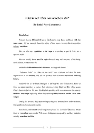 5
Which activities can teachers do?
By Isabel Rojo Santamaría
Vocabulary:
We can choose different styles or rhythms to sing, dance and learn with the
same song. (If we transmit them the origin of this songs, we are also transmitting
culture, tradition)
We can also use repetitions with claps to remember a specific letter or a
specific word.
We can usually know specific topics in each song such as parts of the body,
farm animals, wild animals etc.
Students can internalize diary activities like hygienic habits.
“Calendar Polka” or “Days of the week” are examples to know the time
organization in our culture, and we can practice them with the method of omitting
letters.
Teachers can use different strategies to develop this kind of activities. Some of
these are: make mistakes to capture their attention, with a silent word (or white spaces
if they have the lyric). We start this kind of activities with one advantage: in general,
students like songs especially when they are songs they listen to on the radio (new
songs)
During the process, they are listening to the good pronunciation and with them;
they can learn phonetics and sounds.
Sometimes, movement is very important (“head and shoulders”) because it help
them to remember some words. With songs children are more active and they make the
activity more fun for kids.
 