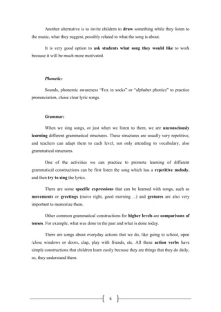 6
Another alternative is to invite children to draw something while they listen to
the music, what they suggest, possibly related to what the song is about.
It is very good option to ask students what song they would like to work
because it will be much more motivated.
Phonetic:
Sounds, phonemic awareness “Fox in socks” or “alphabet phonics” to practice
pronunciation, chose clear lyric songs.
Grammar:
When we sing songs, or just when we listen to them, we are unconsciously
learning different grammatical structures. These structures are usually very repetitive,
and teachers can adapt them to each level, not only attending to vocabulary, also
grammatical structures.
One of the activities we can practice to promote learning of different
grammatical constructions can be first listen the song which has a repetitive melody,
and then try to sing the lyrics.
There are some specific expressions that can be learned with songs, such as
movements or greetings (move right, good morning ...) and gestures are also very
important to memorize them.
Other common grammatical constructions for higher levels are comparisons of
tenses. For example, what was done in the past and what is done today.
There are songs about everyday actions that we do, like going to school, open
/close windows or doors, clap, play with friends, etc. All these action verbs have
simple constructions that children learn easily because they are things that they do daily,
so, they understand them.
 