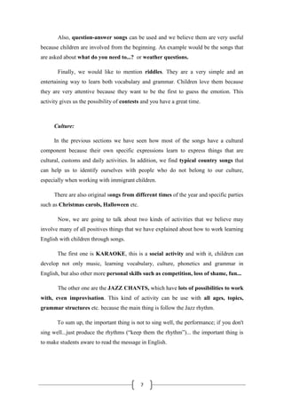 7
Also, question-answer songs can be used and we believe them are very useful
because children are involved from the beginning. An example would be the songs that
are asked about what do you need to...? or weather questions.
Finally, we would like to mention riddles. They are a very simple and an
entertaining way to learn both vocabulary and grammar. Children love them because
they are very attentive because they want to be the first to guess the emotion. This
activity gives us the possibility of contests and you have a great time.
Culture:
In the previous sections we have seen how most of the songs have a cultural
component because their own specific expressions learn to express things that are
cultural, customs and daily activities. In addition, we find typical country songs that
can help us to identify ourselves with people who do not belong to our culture,
especially when working with immigrant children.
There are also original songs from different times of the year and specific parties
such as Christmas carols, Halloween etc.
Now, we are going to talk about two kinds of activities that we believe may
involve many of all positives things that we have explained about how to work learning
English with children through songs.
The first one is KARAOKE, this is a social activity and with it, children can
develop not only music, learning vocabulary, culture, phonetics and grammar in
English, but also other more personal skills such as competition, loss of shame, fun...
The other one are the JAZZ CHANTS, which have lots of possibilities to work
with, even improvisation. This kind of activity can be use with all ages, topics,
grammar structures etc. because the main thing is follow the Jazz rhythm.
To sum up, the important thing is not to sing well, the performance; if you don't
sing well...just produce the rhythms (“keep them the rhythm”)... the important thing is
to make students aware to read the message in English.
 