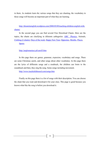 9
in them. As students learn the various songs that they are chanting, the vocabulary in
those songs will become an important part of what they are learning.
http://dreaminenglish.wordpress.com/2008/05/09/teaching-children-english-with-
chants/
In the second page you can find several Free Download Chants .Here are the
topics, the chants are clasifying in diferents cathegories: ABC Phonics, Animals,
Clothing (2 chants), Days of the week, Happy New Year, Opposites, Months, Places,
Sports.
http://anglomaniacy.pl/carol3.htm
In this page there are games, grammar, expresion, vocabulary and songs. There
are some Christmas carols, and other songs about other vocabulary. In this page there
are the lyrics of differents songs and a soudtrack, the children can listen to the
soundtrack and then, they sing the song. Some songs including movement.
http://www.teachchildrenesl.com/songs.htm
Finally on this page there is a list of songs with their description. You can choose
the chant that you want and download it for your class. This page is good because you
known what like the song is before you download it.
 