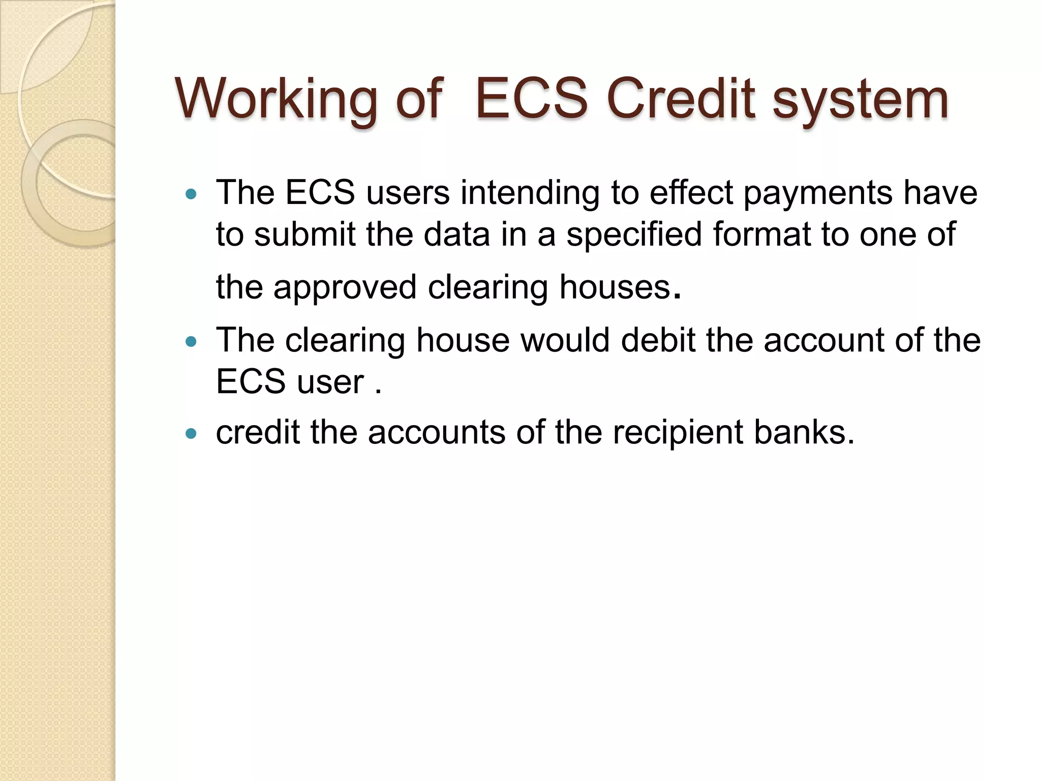 Working of ECS Credit system
   The ECS users intending to effect payments have
    to submit the data in a specified format to one of
    the approved clearing houses.
   The clearing house would debit the account of the
    ECS user .
   credit the accounts of the recipient banks.
 