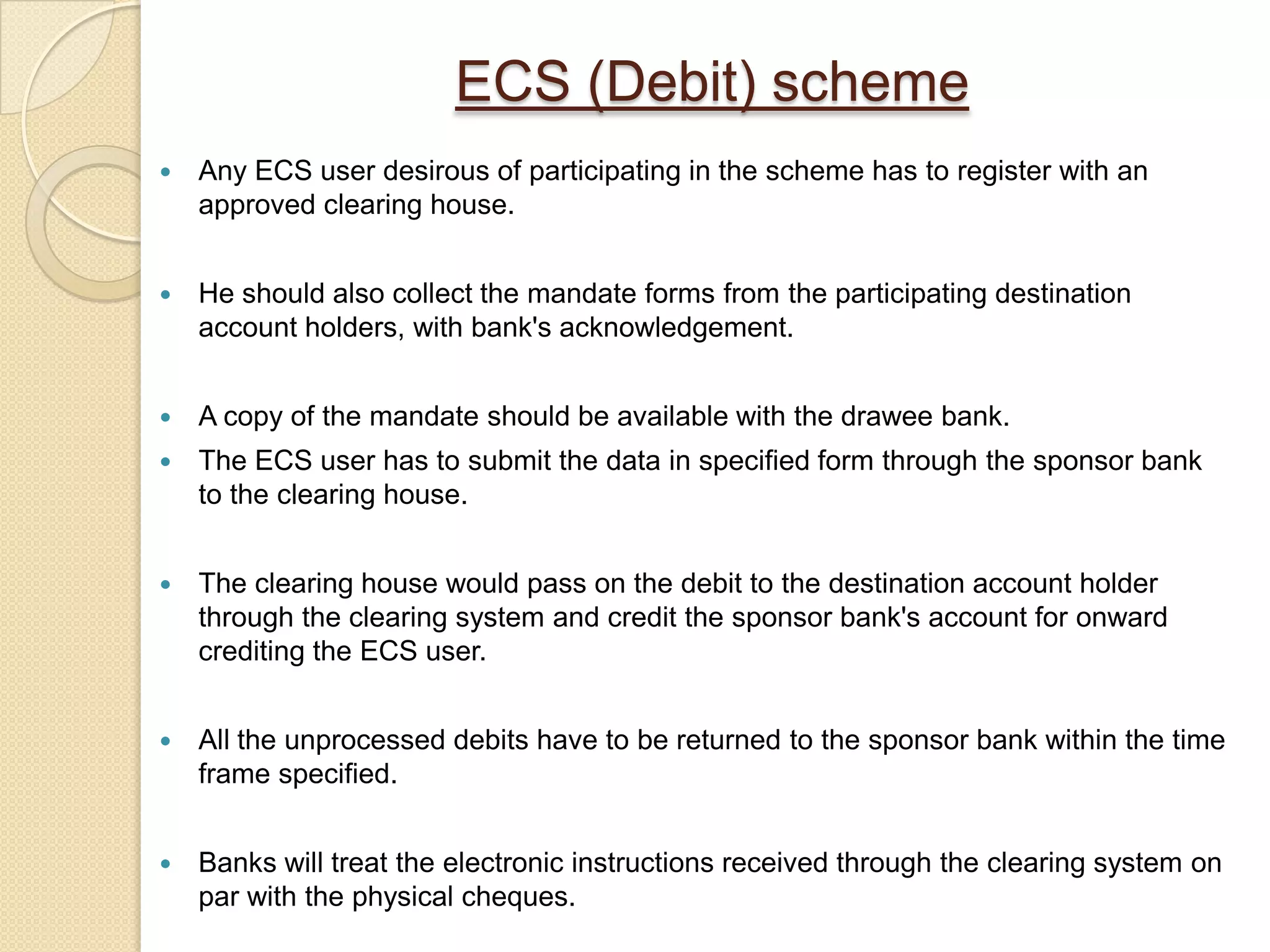 ECS (Debit) scheme
   Any ECS user desirous of participating in the scheme has to register with an
    approved clearing house.


   He should also collect the mandate forms from the participating destination
    account holders, with bank's acknowledgement.


   A copy of the mandate should be available with the drawee bank.
   The ECS user has to submit the data in specified form through the sponsor bank
    to the clearing house.


   The clearing house would pass on the debit to the destination account holder
    through the clearing system and credit the sponsor bank's account for onward
    crediting the ECS user.


   All the unprocessed debits have to be returned to the sponsor bank within the time
    frame specified.


   Banks will treat the electronic instructions received through the clearing system on
    par with the physical cheques.
 