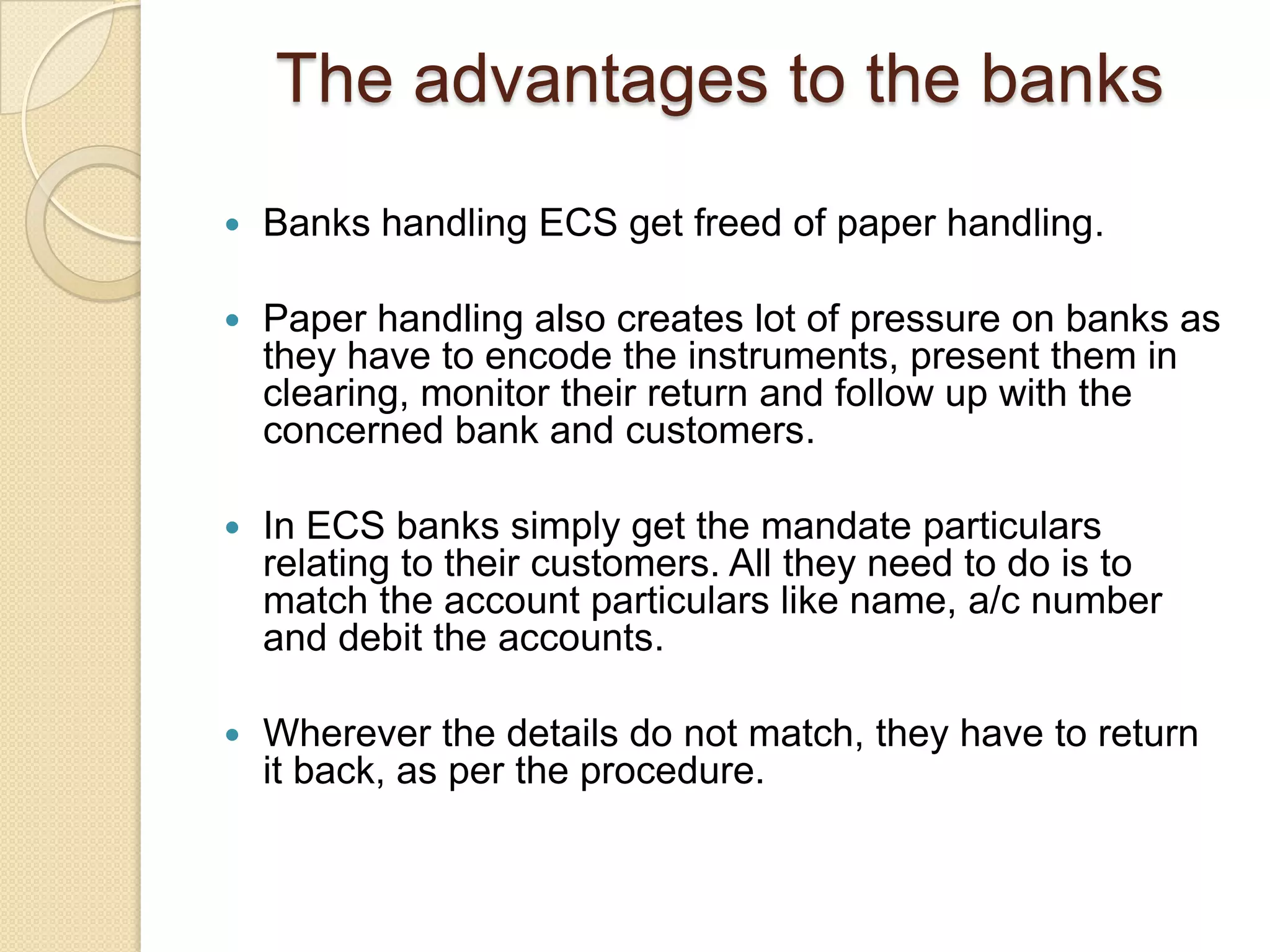 The advantages to the banks
   Banks handling ECS get freed of paper handling.

   Paper handling also creates lot of pressure on banks as
    they have to encode the instruments, present them in
    clearing, monitor their return and follow up with the
    concerned bank and customers.

   In ECS banks simply get the mandate particulars
    relating to their customers. All they need to do is to
    match the account particulars like name, a/c number
    and debit the accounts.

   Wherever the details do not match, they have to return
    it back, as per the procedure.
 