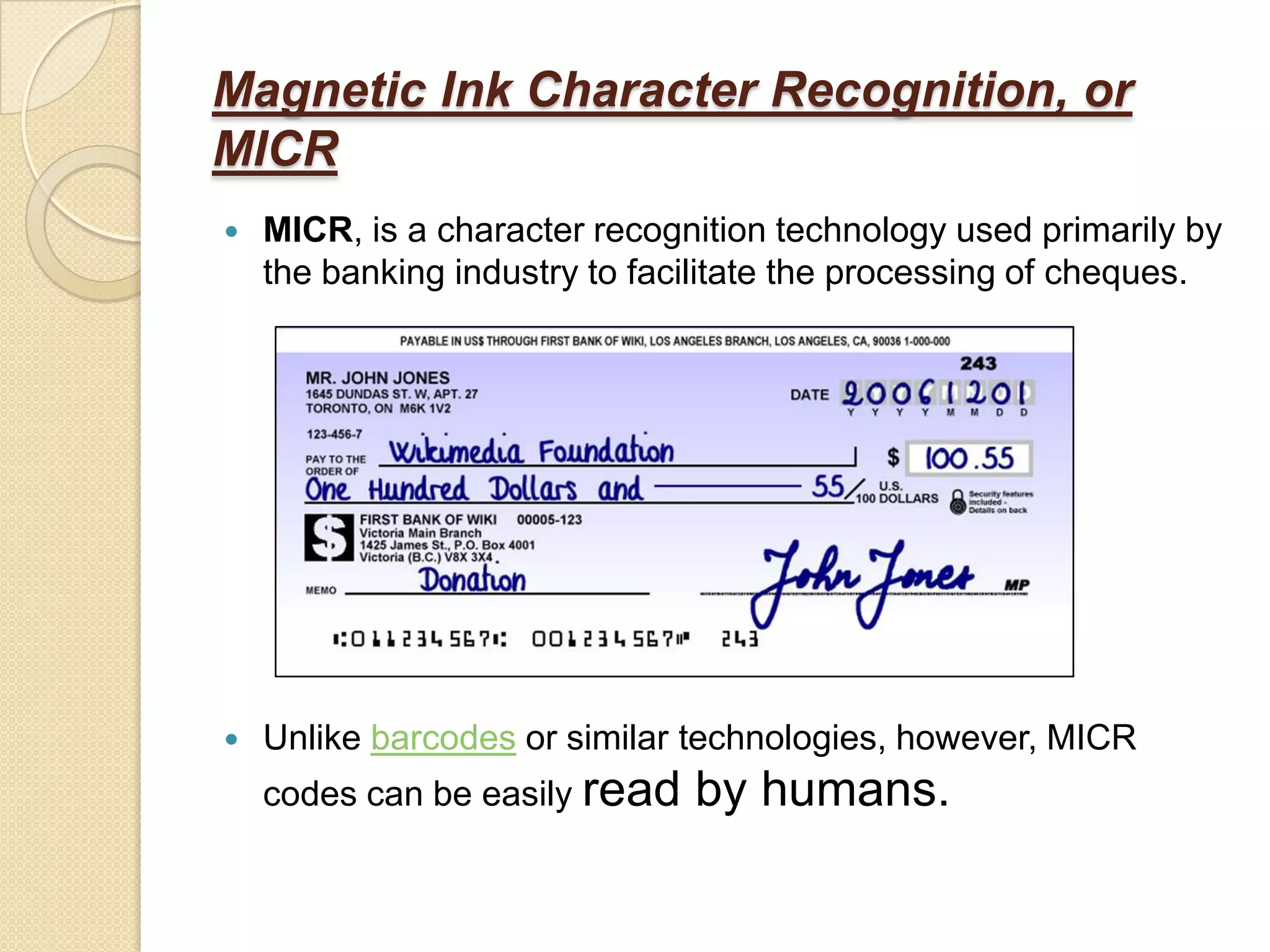 Magnetic Ink Character Recognition, or
MICR
   MICR, is a character recognition technology used primarily by
    the banking industry to facilitate the processing of cheques.




   Unlike barcodes or similar technologies, however, MICR
    codes can be easily read   by humans.
 