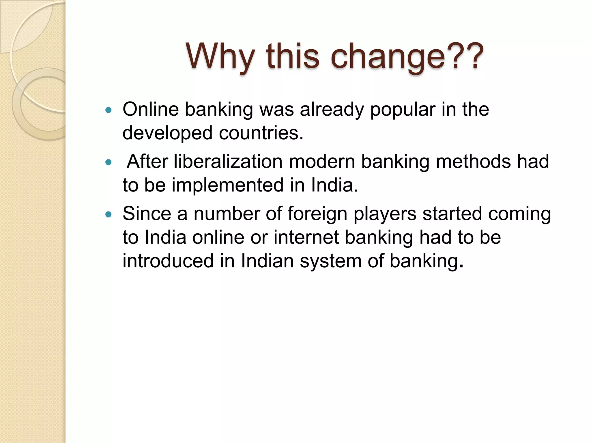 Why this change??
 Online banking was already popular in the
  developed countries.
 After liberalization modern banking methods had
  to be implemented in India.
 Since a number of foreign players started coming
  to India online or internet banking had to be
  introduced in Indian system of banking.
 