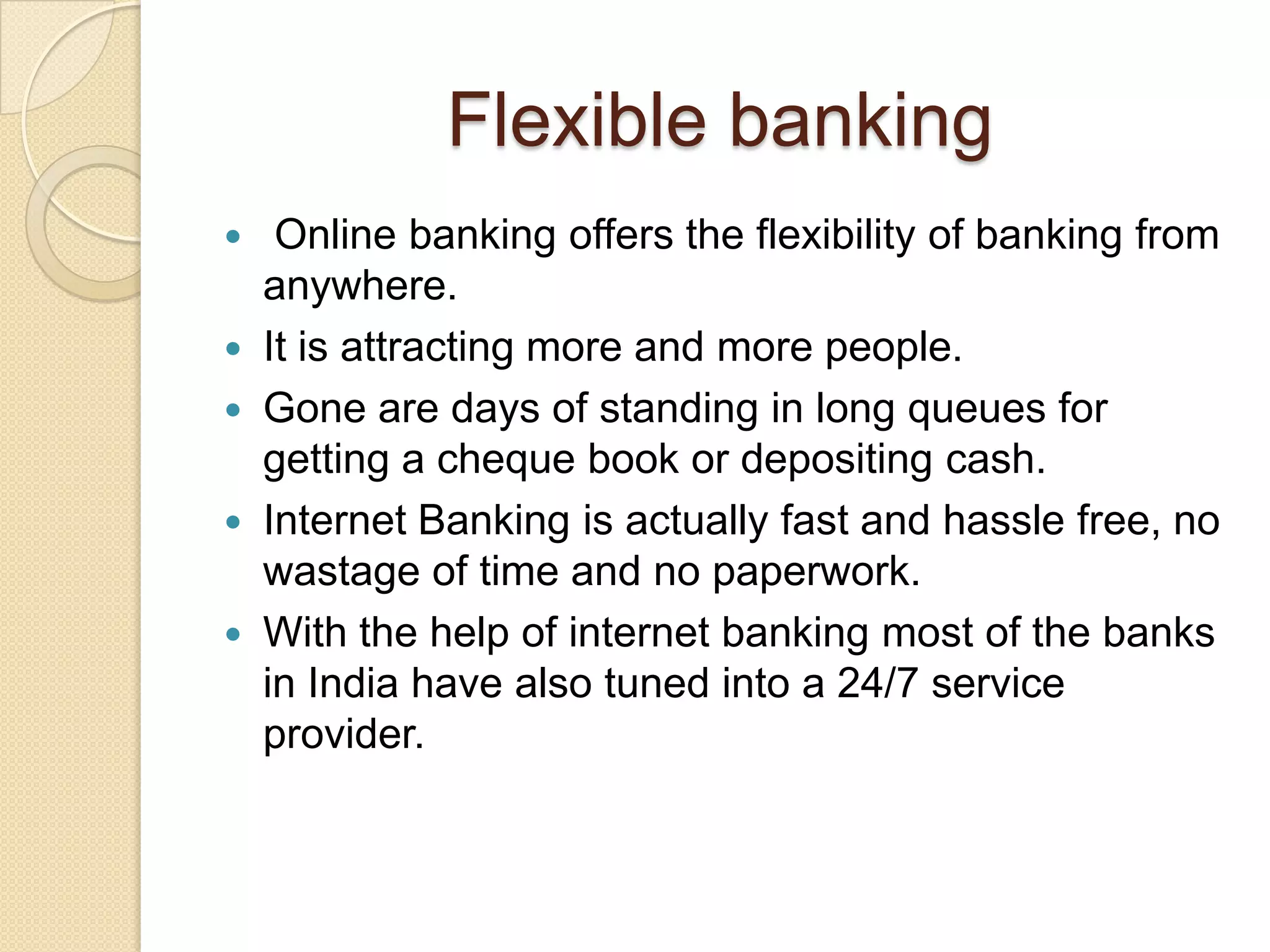 Flexible banking
  Online banking offers the flexibility of banking from
  anywhere.
 It is attracting more and more people.
 Gone are days of standing in long queues for
  getting a cheque book or depositing cash.
 Internet Banking is actually fast and hassle free, no
  wastage of time and no paperwork.
 With the help of internet banking most of the banks
  in India have also tuned into a 24/7 service
  provider.
 