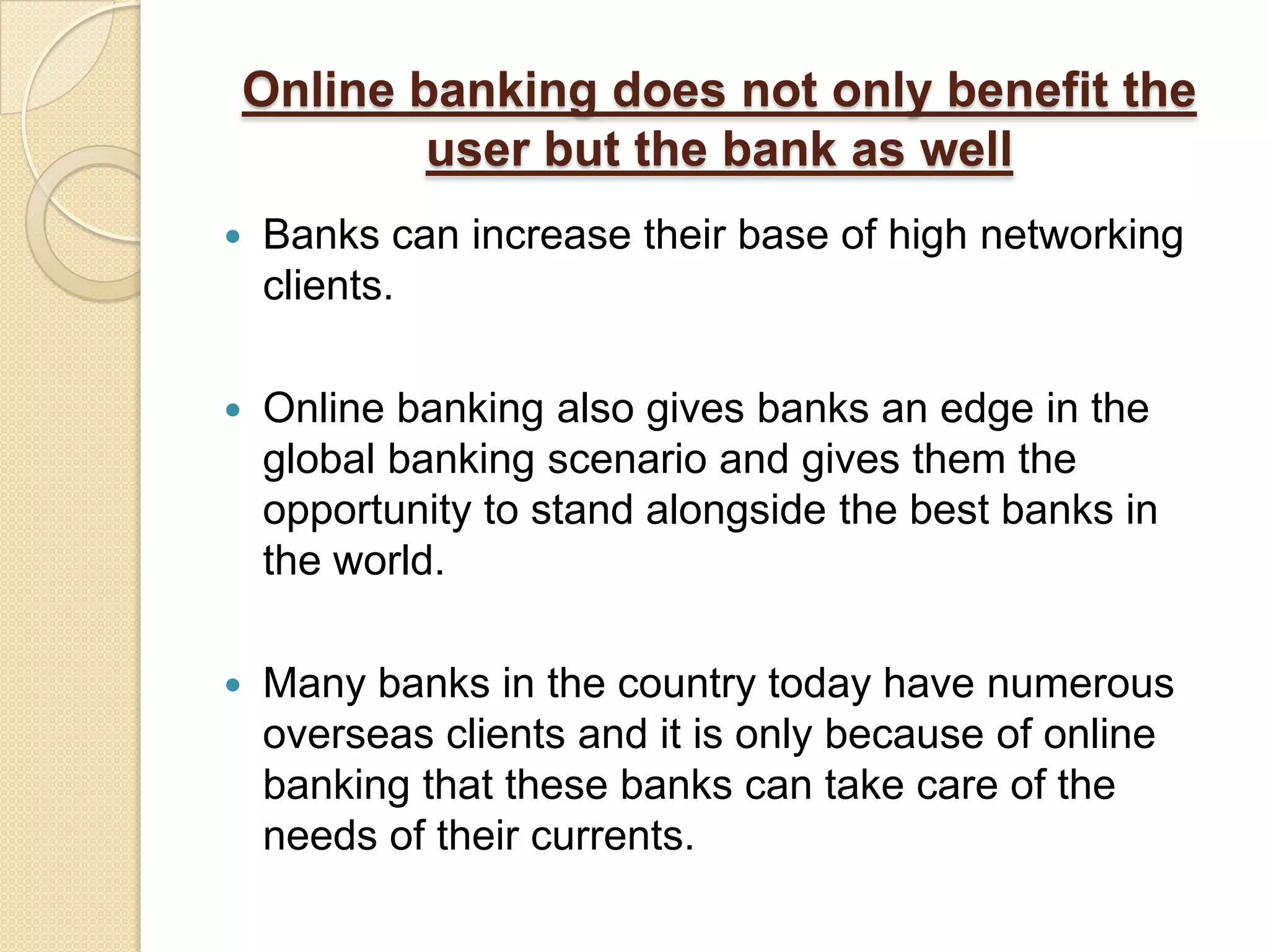 Online banking does not only benefit the
        user but the bank as well
   Banks can increase their base of high networking
    clients.

   Online banking also gives banks an edge in the
    global banking scenario and gives them the
    opportunity to stand alongside the best banks in
    the world.

   Many banks in the country today have numerous
    overseas clients and it is only because of online
    banking that these banks can take care of the
    needs of their currents.
 