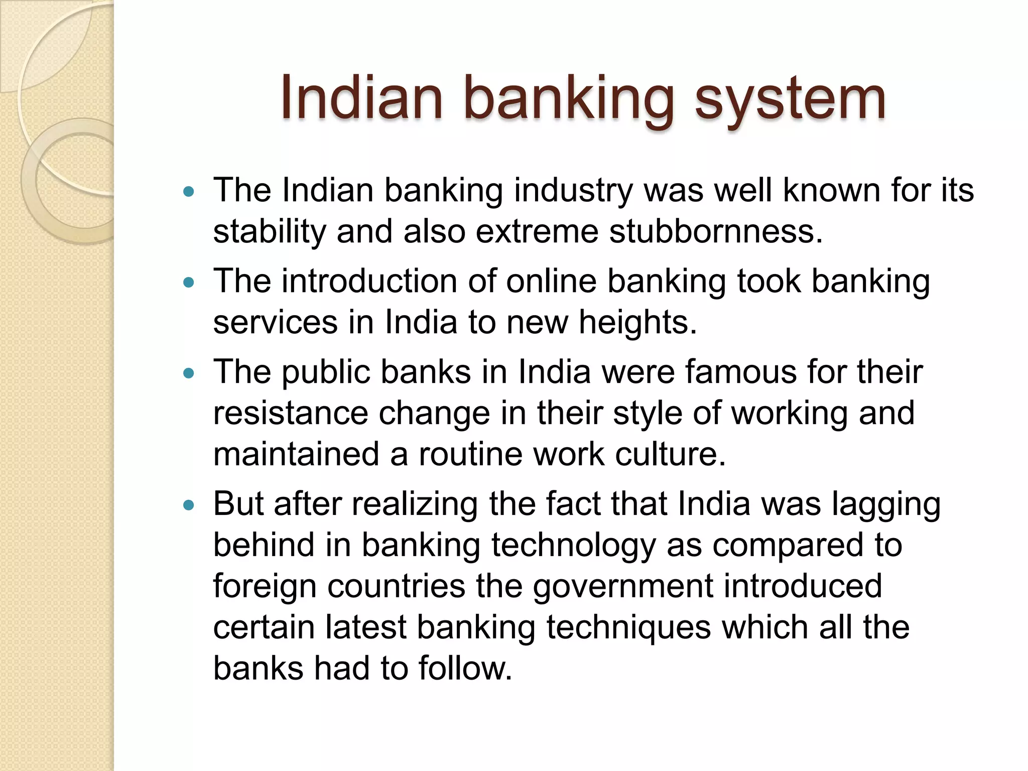 Indian banking system
 The Indian banking industry was well known for its
  stability and also extreme stubbornness.
 The introduction of online banking took banking
  services in India to new heights.
 The public banks in India were famous for their
  resistance change in their style of working and
  maintained a routine work culture.
 But after realizing the fact that India was lagging
  behind in banking technology as compared to
  foreign countries the government introduced
  certain latest banking techniques which all the
  banks had to follow.
 