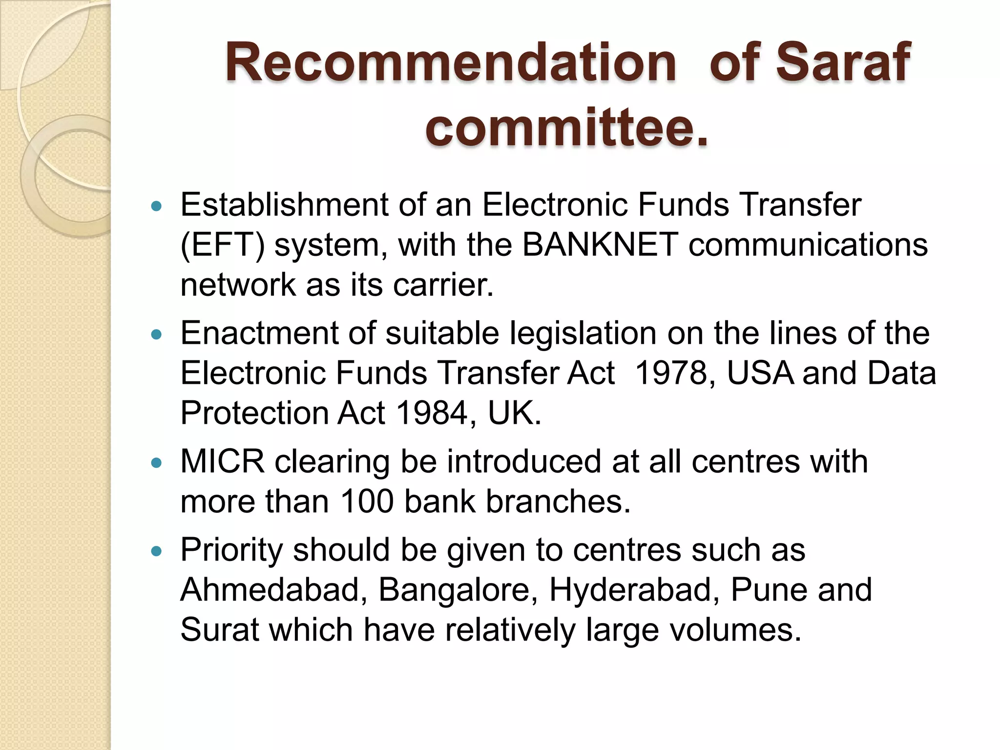 Recommendation of Saraf
          committee.
 Establishment of an Electronic Funds Transfer
  (EFT) system, with the BANKNET communications
  network as its carrier.
 Enactment of suitable legislation on the lines of the
  Electronic Funds Transfer Act 1978, USA and Data
  Protection Act 1984, UK.
 MICR clearing be introduced at all centres with
  more than 100 bank branches.
 Priority should be given to centres such as
  Ahmedabad, Bangalore, Hyderabad, Pune and
  Surat which have relatively large volumes.
 