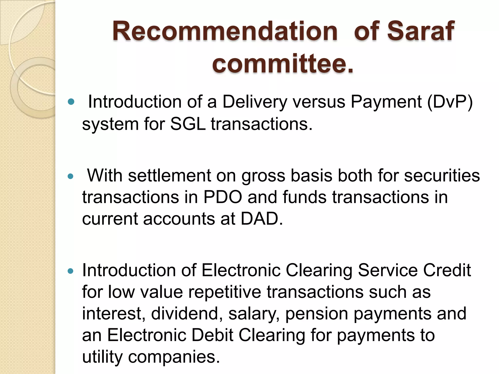 Recommendation of Saraf
            committee.
 Introduction of a Delivery versus Payment (DvP)
    system for SGL transactions.

    With settlement on gross basis both for securities
    transactions in PDO and funds transactions in
    current accounts at DAD.

   Introduction of Electronic Clearing Service Credit
    for low value repetitive transactions such as
    interest, dividend, salary, pension payments and
    an Electronic Debit Clearing for payments to
    utility companies.
 