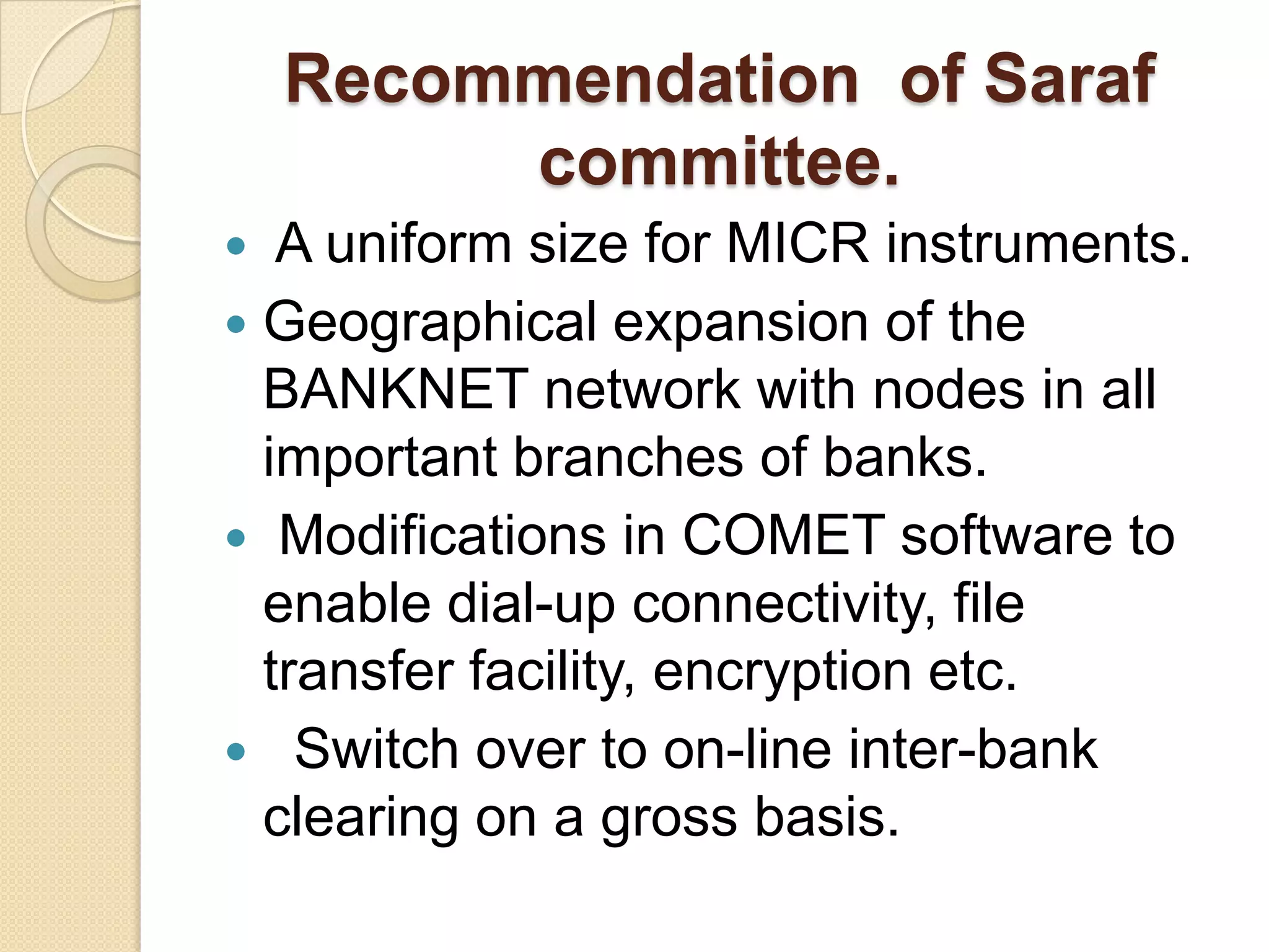 Recommendation of Saraf
         committee.
  A uniform size for MICR instruments.
 Geographical expansion of the
  BANKNET network with nodes in all
  important branches of banks.
 Modifications in COMET software to
  enable dial-up connectivity, file
  transfer facility, encryption etc.
 Switch over to on-line inter-bank
  clearing on a gross basis.
 