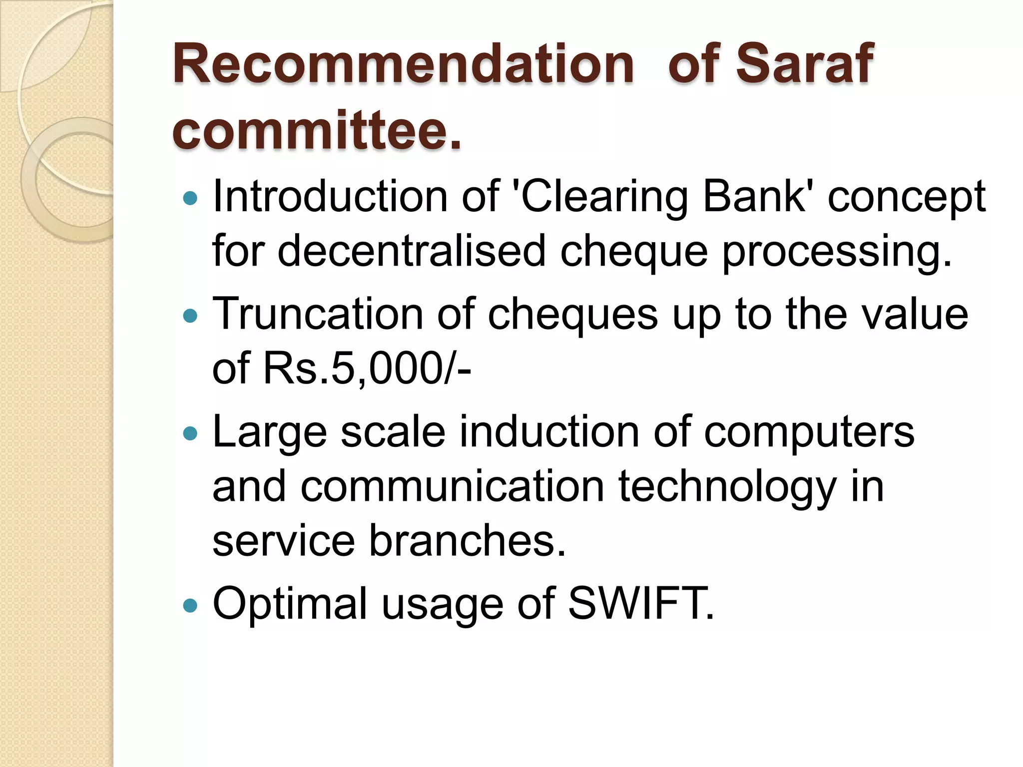 Recommendation of Saraf
committee.
 Introduction of 'Clearing Bank' concept
  for decentralised cheque processing.
 Truncation of cheques up to the value
  of Rs.5,000/-
 Large scale induction of computers
  and communication technology in
  service branches.
 Optimal usage of SWIFT.
 
