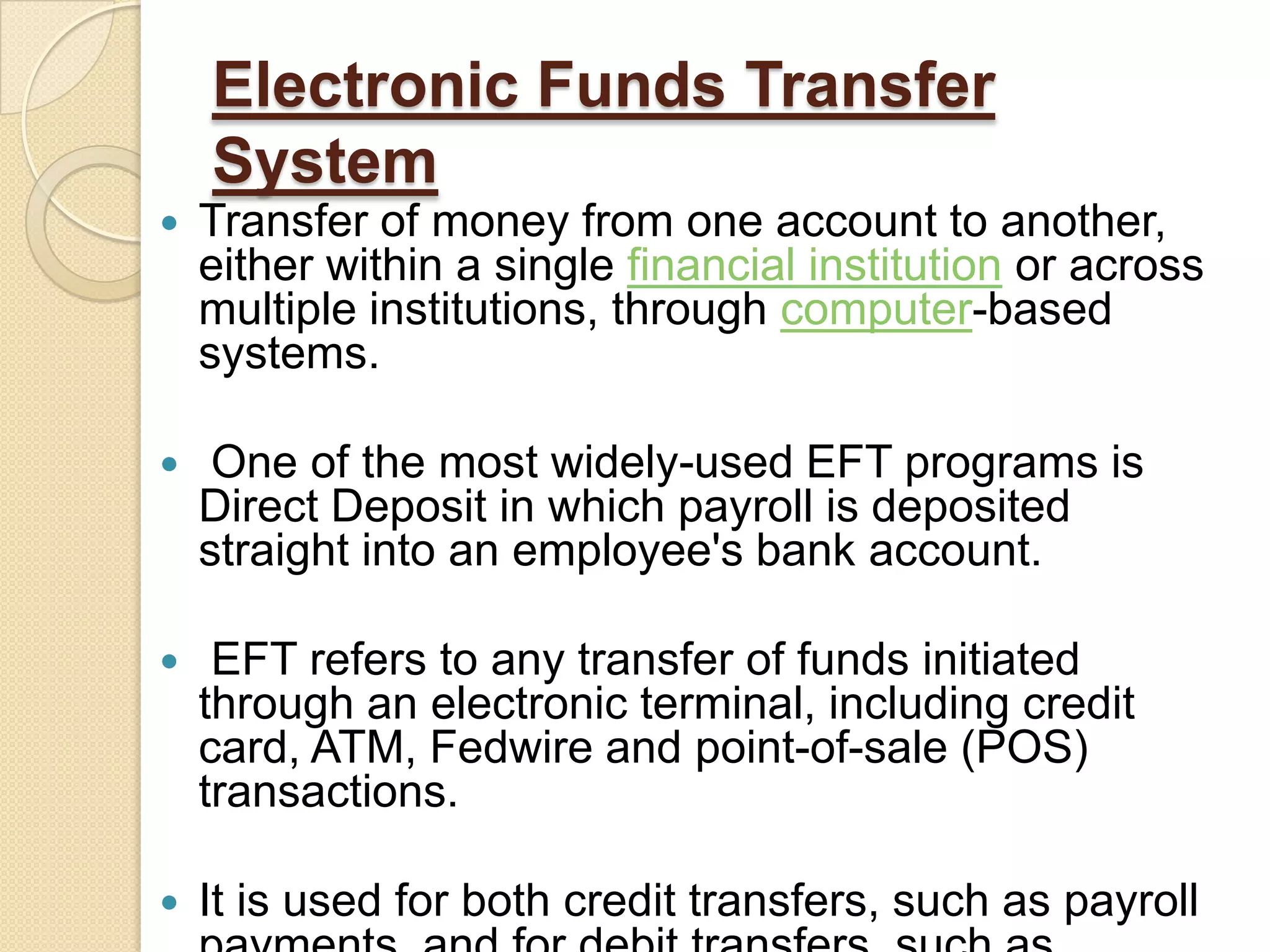 Electronic Funds Transfer
    System
   Transfer of money from one account to another,
    either within a single financial institution or across
    multiple institutions, through computer-based
    systems.

    One of the most widely-used EFT programs is
    Direct Deposit in which payroll is deposited
    straight into an employee's bank account.

    EFT refers to any transfer of funds initiated
    through an electronic terminal, including credit
    card, ATM, Fedwire and point-of-sale (POS)
    transactions.

   It is used for both credit transfers, such as payroll
 