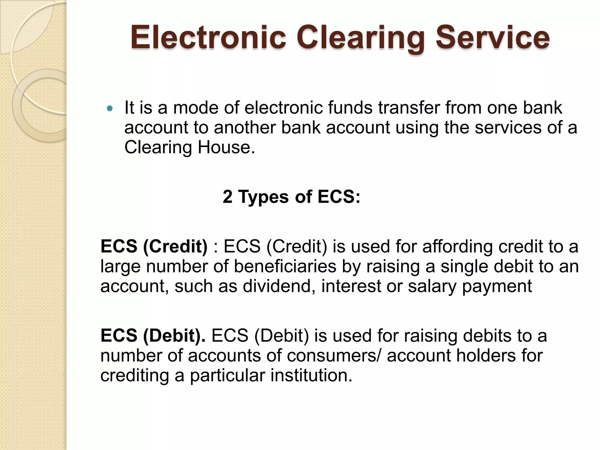 Electronic Clearing Service

   It is a mode of electronic funds transfer from one bank
    account to another bank account using the services of a
    Clearing House.

               2 Types of ECS:

ECS (Credit) : ECS (Credit) is used for affording credit to a
large number of beneficiaries by raising a single debit to an
account, such as dividend, interest or salary payment

ECS (Debit). ECS (Debit) is used for raising debits to a
number of accounts of consumers/ account holders for
crediting a particular institution.
 
