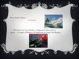 Por si fueras viajera….
……                      un crucero




…. Pero por si no he acertado,, y ninguna de estas cosas te
gusta…. te regalo el Poema a la Amistad, de Jorge Luis Borges,,
 