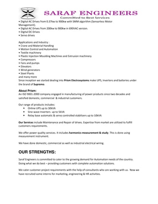 • Digital AC Drives from 0.37kw to 900kw with SMM algorithm (Sensorless Motor
Management).
• Digital AC Drives from 200kw to 900kw in 690VAC version.
• Digital DC Drives
• Servo drives
Applications and Industry :
• Crane and Material Handling
• Motion Control and Automation
• Textile machinery
• Plastic Injection Moulding Machines and Extrusion machinery
• Compressors
• Fans and pumps
• Elevators
• Wind generators
• Steel Plants
and many more
Since inception we started dealing into Prism Electrosystems make UPS, Inverters and batteries under
the brand of Supremo.
About Prism:
An ISO 9001-2000 company engaged in manufacturing of power products since two decades and
satisfied domestic, commercial & industrial customers.
Our range of products includes:
• Online UPS up to 30kVA
• Sine wave Inverters up to 5kVA
• Relay base automatic & servo controlled stabilizers up to 10kVA
Our Services include Maintenance and Repair of drives. Expertise from market are utilized to fulfill
customers requirements.
We offer power quality services. It includes harmonics measurement & study. This is done using
measurement instrument.
We have done domestic, commercial as well as industrial electrical wiring.
OUR STRENGTHS:
Saraf Engineers is committed to cater to the growing demand for Automation needs of the country.
Doing what we do best – providing customers with complete automation solutions.
We cater customer project requirements with the help of consultants who are working with us. Now we
have recruited some interns for marketing, engineering & HR activities.
 