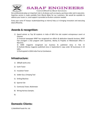 Our professionals plays an important role in all phases such as enquiry, purchase order and in execution.
Expertise service is made available from Bharat Bijlee for our customers. We would be available to
address your issues i.e. Local support is provided as & when customer needed.
Every year some IIT Kanpur students(working as interns) help us in bringing innovation and executing
deals efficiently.
Awards & recognition:
1) Award winner as Top 30 students in India of NEN first dot student entrepreneur event at
Chennai
2) Financial newspaper MINT has recognized our efforts & dedication towards business. MINT
had arranged a chat program with Jayashree, Akshay & Prajakta at Mohanwadi office in
March11.
3) DARE magazine recognized our business & published story in Feb 11
4) Outlook Money magazine published story in September11 copy under 30 businesses in 10
lakhs.
5) Participated in GSEA India Final at Coimbatore.
Infrastructure:
1) 200sqft works area
2) Earth Tester
3) Insulation Tester
4) Solder Gun, Crimping Tool
5) Drilling Machine
6) Spanner Set
7) Continuity Tester, Multimeter
8) Wiring Harness Samples
9)
Domestic Clients:
1) Weikfield Foods Pvt. Ltd.
 
