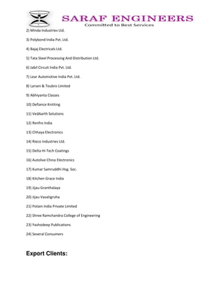 2) Minda Industries Ltd.
3) Polybond India Pvt. Ltd.
4) Bajaj Electricals Ltd.
5) Tata Steel Processing And Distribution Ltd.
6) Jabil Circuit India Pvt. Ltd.
7) Lear Automotive India Pvt. Ltd.
8) Larsen & Toubro Limited
9) Abhiyanta Classes
10) Defiance Knitting
11) VedAarth Solutions
12) Renfro India
13) Chhaya Electronics
14) Rieco Industries Ltd.
15) Delta Hi-Tech Coatings
16) Autolive China Electronics
17) Kumar Samruddhi Hsg. Soc.
18) Kitchen Grace India
19) Jijau Granthalaya
20) Jijau Vasatigruha
21) Potain India Private Limited
22) Shree Ramchandra College of Engineering
23) Yashodeep Publications
24) Several Consumers
Export Clients:
 