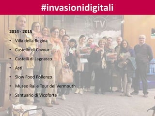 2014 - 2015
• Villa della Regina
• Castello di Cavour
• Castelli di Lagnasco
• Asti
• Slow Food Pollenzo
• Museo Rai e Tour del Vermouth
• Santuario di Vicoforte
#invasionidigitali
 