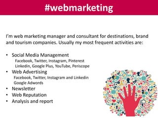 #webmarketing
I’m web marketing manager and consultant for destinations, brand
and tourism companies. Usually my most frequent activities are:
• Social Media Management
Facebook, Twitter, Instagram, Pinterest
Linkedin, Google Plus, YouTube, Periscope
• Web Advertising
Facebook, Twitter, Instagram and Linkedin
Google Adwords
• Newsletter
• Web Reputation
• Analysis and report
 